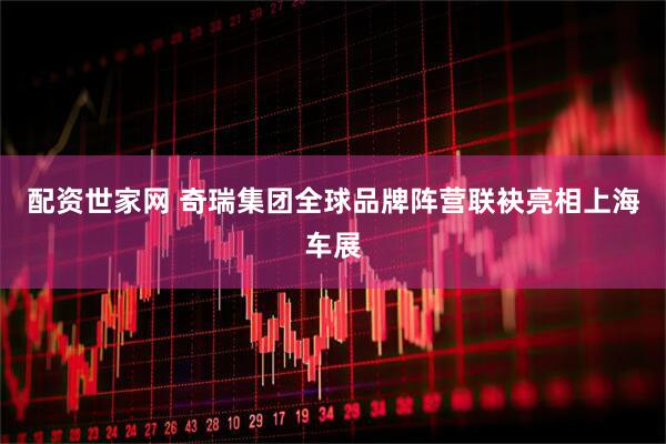 配资世家网 奇瑞集团全球品牌阵营联袂亮相上海车展