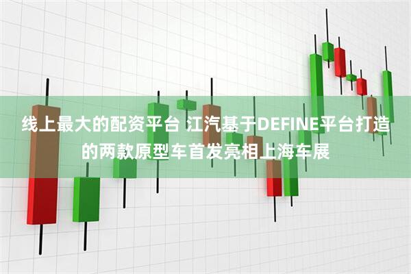 线上最大的配资平台 江汽基于DEFINE平台打造的两款原型车首发亮相上海车展
