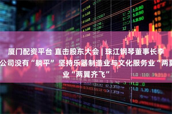 厦门配资平台 直击股东大会 | 珠江钢琴董事长李建宁：公司没有“躺平” 坚持乐器制造业与文化服务业“两翼齐飞”