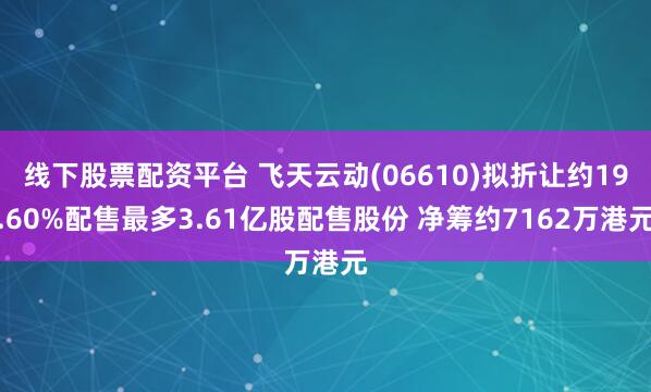 线下股票配资平台 飞天云动(06610)拟折让约19.60%配售最多3.61亿股配售股份 净筹约7162万港元
