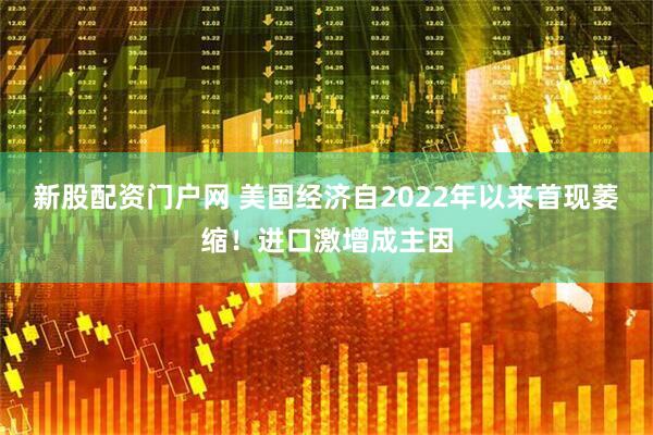 新股配资门户网 美国经济自2022年以来首现萎缩！进口激增成主因