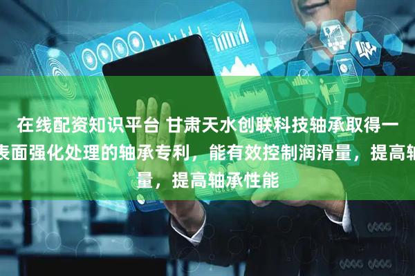 在线配资知识平台 甘肃天水创联科技轴承取得一种轴承表面强化处理的轴承专利，能有效控制润滑量，提高轴承性能