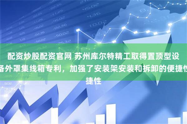 配资炒股配资官网 苏州库尔特精工取得置顶型设备外罩集线箱专利，加强了安装架安装和拆卸的便捷性