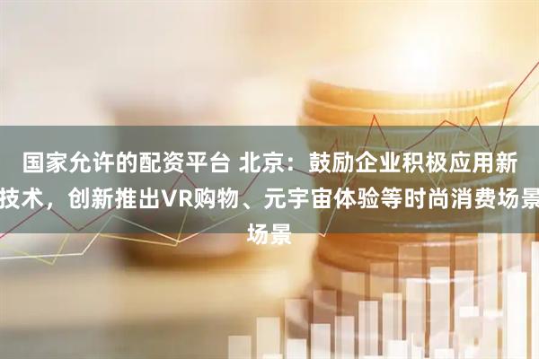 国家允许的配资平台 北京：鼓励企业积极应用新技术，创新推出VR购物、元宇宙体验等时尚消费场景