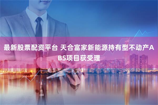 最新股票配资平台 天合富家新能源持有型不动产ABS项目获受理