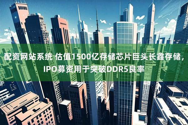 配资网站系统 估值1500亿存储芯片巨头长鑫存储，IPO募资用于突破DDR5良率