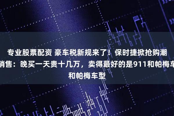 专业股票配资 豪车税新规来了！保时捷掀抢购潮，销售：晚买一天贵十几万，卖得最好的是911和帕梅车型