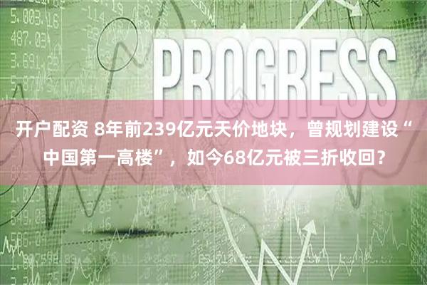 开户配资 8年前239亿元天价地块，曾规划建设“中国第一高楼”，如今68亿元被三折收回？