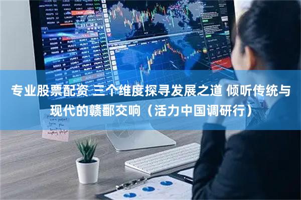 专业股票配资 三个维度探寻发展之道 倾听传统与现代的赣鄱交响（活力中国调研行）
