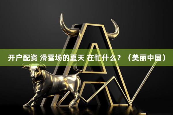 开户配资 滑雪场的夏天 在忙什么？（美丽中国）