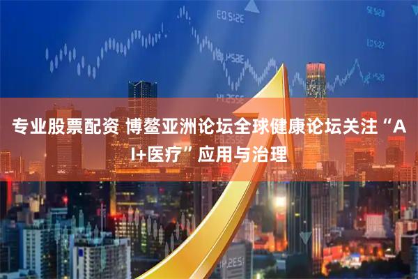 专业股票配资 博鳌亚洲论坛全球健康论坛关注“AI+医疗”应用与治理