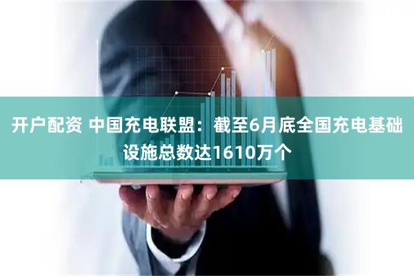 开户配资 中国充电联盟：截至6月底全国充电基础设施总数达1610万个