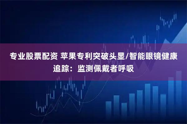 专业股票配资 苹果专利突破头显/智能眼镜健康追踪：监测佩戴者呼吸