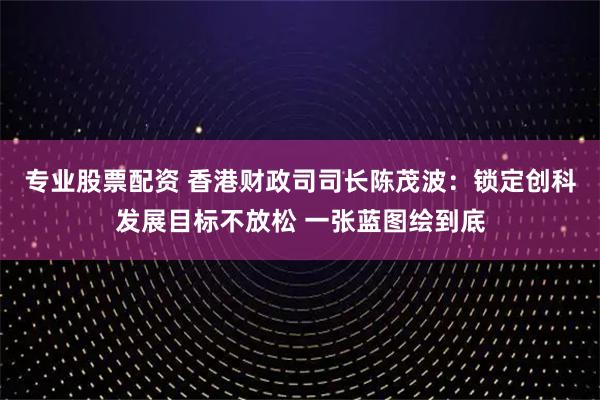 专业股票配资 香港财政司司长陈茂波：锁定创科发展目标不放松 一张蓝图绘到底
