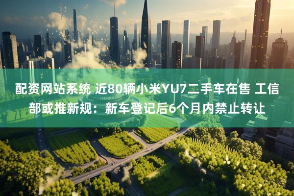 配资网站系统 近80辆小米YU7二手车在售 工信部或推新规：新车登记后6个月内禁止转让