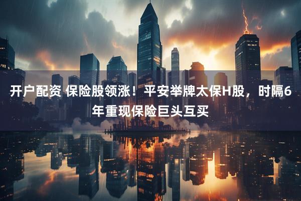 开户配资 保险股领涨！平安举牌太保H股，时隔6年重现保险巨头互买
