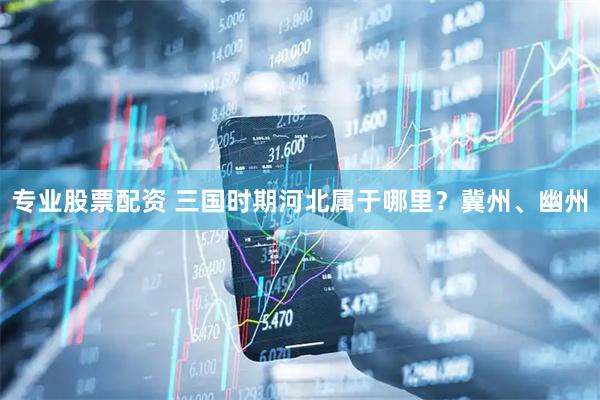 专业股票配资 三国时期河北属于哪里？冀州、幽州