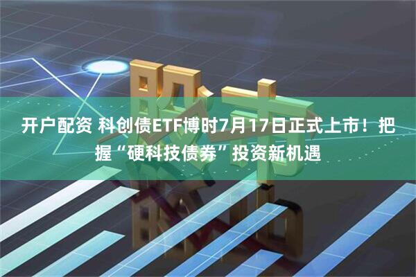 开户配资 科创债ETF博时7月17日正式上市！把握“硬科技债券”投资新机遇