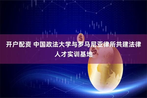 开户配资 中国政法大学与罗马尼亚律所共建法律人才实训基地