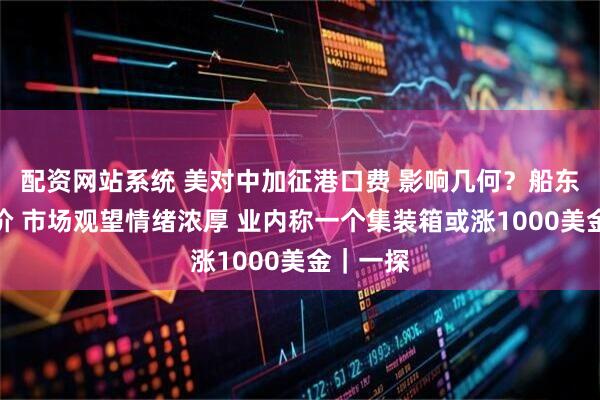 配资网站系统 美对中加征港口费 影响几何？船东还没调价 市场观望情绪浓厚 业内称一个集装箱或涨1000美金｜一探