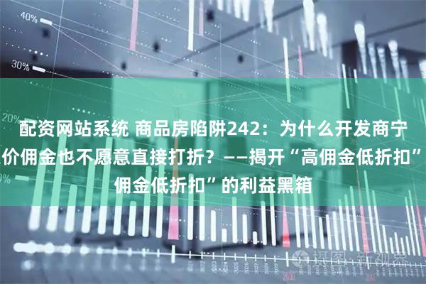配资网站系统 商品房陷阱242：为什么开发商宁愿给中介天价佣金也不愿意直接打折？——揭开“高佣金低折扣”的利益黑箱