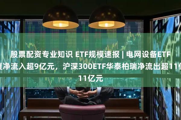 股票配资专业知识 ETF规模速报 | 电网设备ETF华夏净流入超9亿元，沪深300ETF华泰柏瑞净流出超11亿元