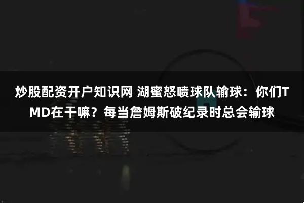 炒股配资开户知识网 湖蜜怒喷球队输球：你们TMD在干嘛？每当詹姆斯破纪录时总会输球