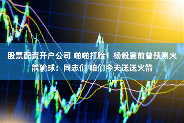股票配资开户公司 啪啪打脸！杨毅赛前曾预测火箭输球：同志们 咱们今天送送火箭