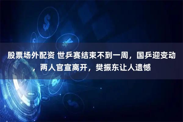 股票场外配资 世乒赛结束不到一周，国乒迎变动，两人官宣离开，樊振东让人遗憾