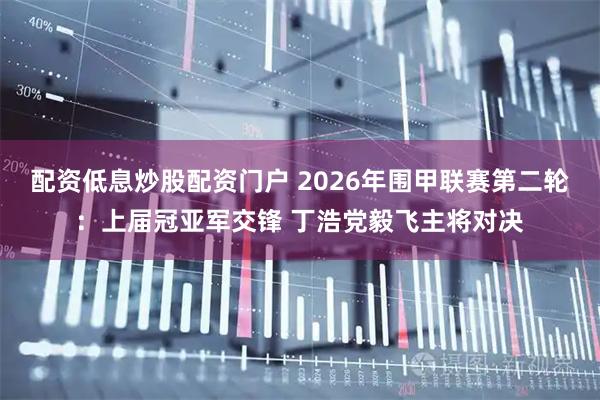 配资低息炒股配资门户 2026年围甲联赛第二轮：上届冠亚军交锋 丁浩党毅飞主将对决