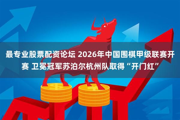 最专业股票配资论坛 2026年中国围棋甲级联赛开赛 卫冕冠军苏泊尔杭州队取得“开门红”