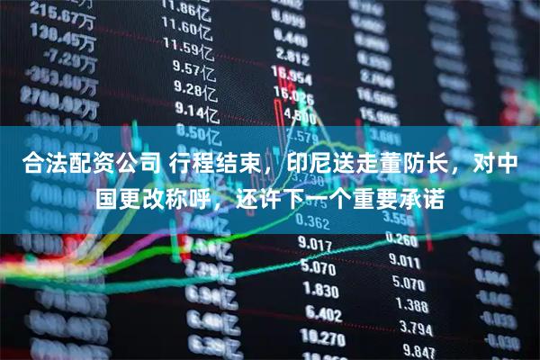 合法配资公司 行程结束，印尼送走董防长，对中国更改称呼，还许下一个重要承诺