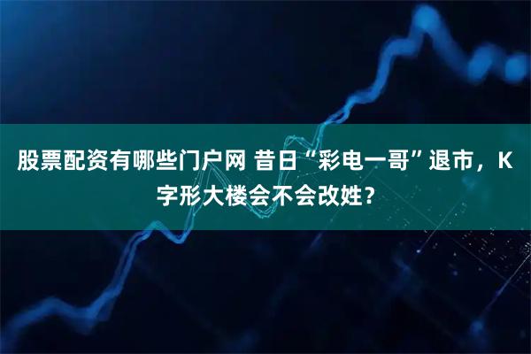 股票配资有哪些门户网 昔日“彩电一哥”退市，K字形大楼会不会改姓？