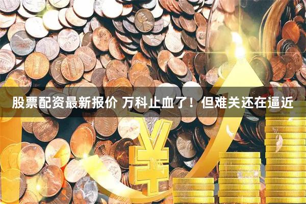 股票配资最新报价 万科止血了！但难关还在逼近