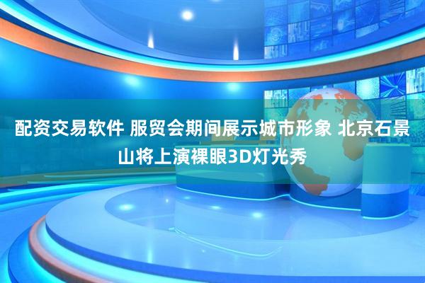 配资交易软件 服贸会期间展示城市形象 北京石景山将上演裸眼3D灯光秀