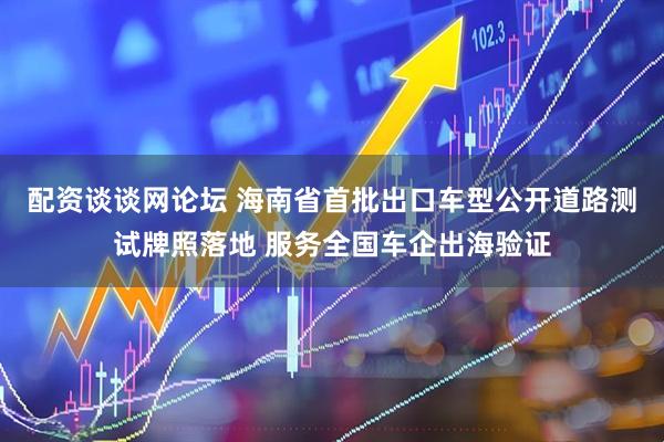 配资谈谈网论坛 海南省首批出口车型公开道路测试牌照落地 服务全国车企出海验证