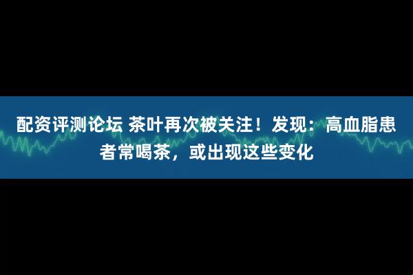 配资评测论坛 茶叶再次被关注！发现：高血脂患者常喝茶，或出现这些变化