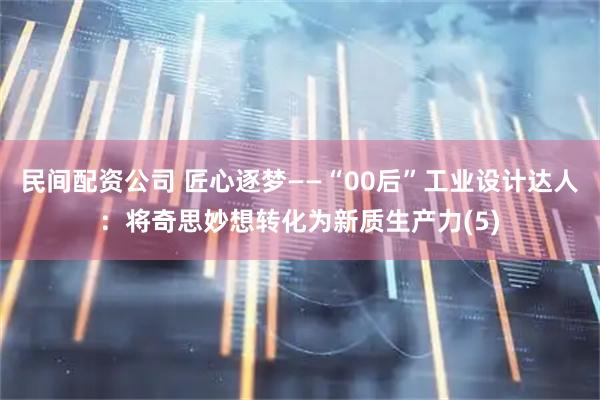 民间配资公司 匠心逐梦——“00后”工业设计达人：将奇思妙想转化为新质生产力(5)