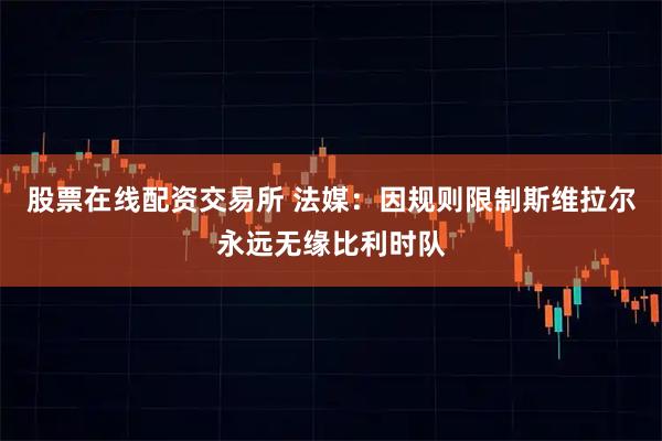 股票在线配资交易所 法媒：因规则限制斯维拉尔永远无缘比利时队